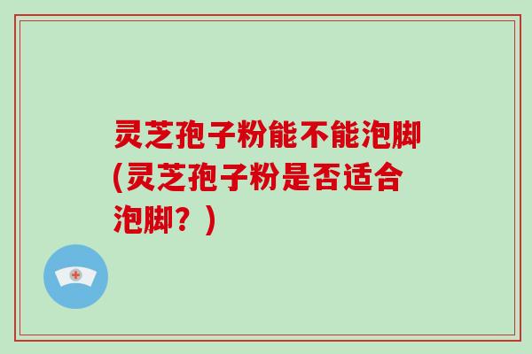 灵芝孢子粉能不能泡脚(灵芝孢子粉是否适合泡脚？)
