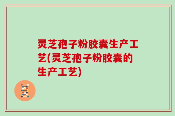 灵芝孢子粉胶囊生产工艺(灵芝孢子粉胶囊的生产工艺)