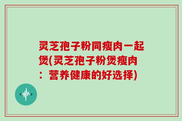 灵芝孢子粉同瘦肉一起煲(灵芝孢子粉煲瘦肉：营养健康的好选择)
