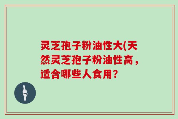 灵芝孢子粉油性大(天然灵芝孢子粉油性高,适合哪些人食用?-第1张图片-灵芝大师 灵芝孢子粉油性大(天然灵芝孢子粉油性高,适合哪些人食用?-第1张图片-灵芝大师