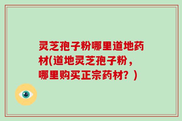 灵芝孢子粉哪里道地药材(道地灵芝孢子粉，哪里购买正宗药材？)