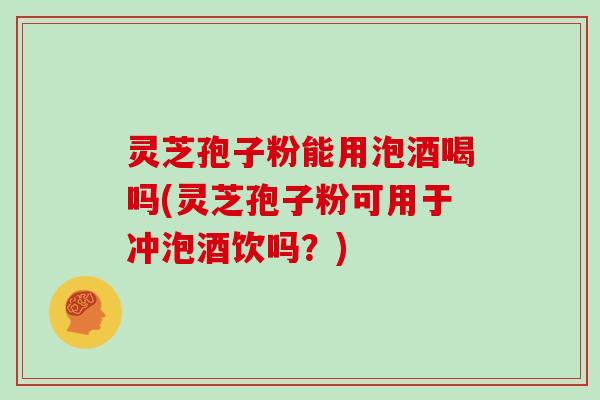 灵芝孢子粉能用泡酒喝吗(灵芝孢子粉可用于冲泡酒饮吗？)