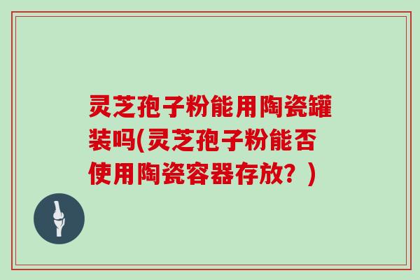灵芝孢子粉能用陶瓷罐装吗(灵芝孢子粉能否使用陶瓷容器存放？)