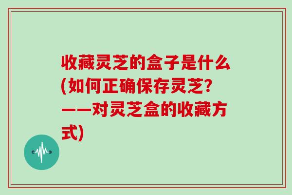 收藏灵芝的盒子是什么(如何正确保存灵芝？——对灵芝盒的收藏方式)