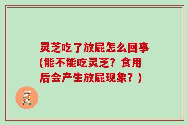灵芝吃了放屁怎么回事(能不能吃灵芝？食用后会产生放屁现象？)