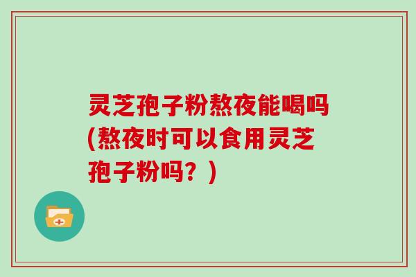 灵芝孢子粉熬夜能喝吗(熬夜时可以食用灵芝孢子粉吗？)