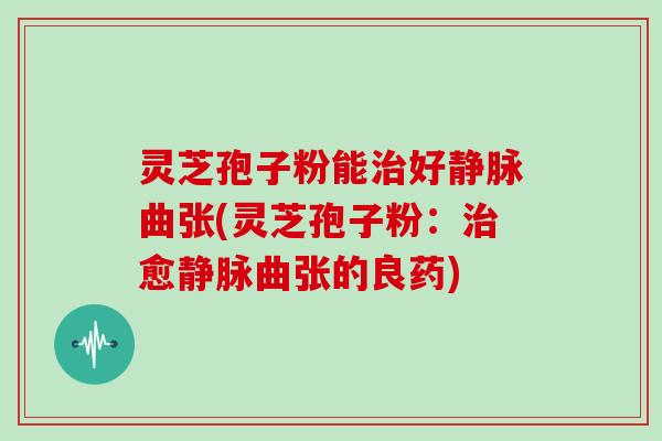 灵芝孢子粉能治好静脉曲张(灵芝孢子粉：治愈静脉曲张的良药)