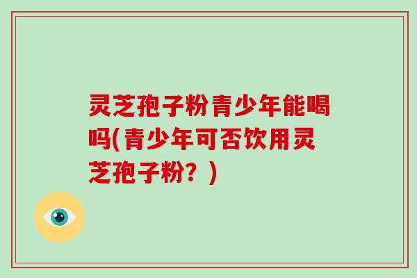 灵芝孢子粉青少年能喝吗(青少年可否饮用灵芝孢子粉？)