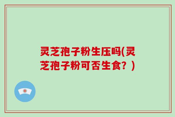 灵芝孢子粉生压吗(灵芝孢子粉可否生食？)