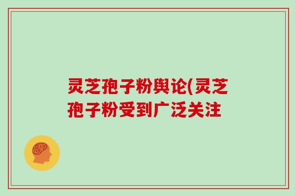 灵芝孢子粉舆论(灵芝孢子粉受到广泛关注