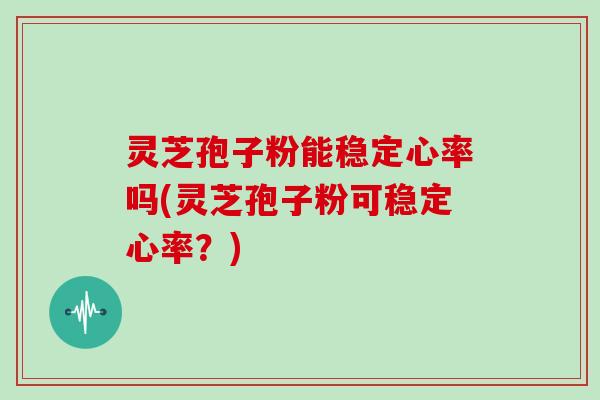 灵芝孢子粉能稳定心率吗(灵芝孢子粉可稳定心率？)