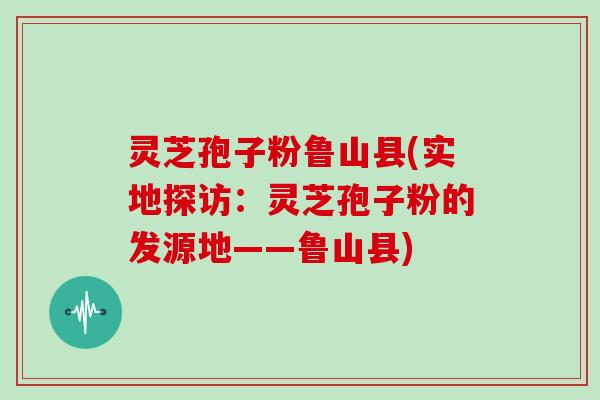 灵芝孢子粉鲁山县(实地探访：灵芝孢子粉的发源地——鲁山县)