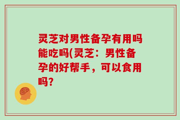 灵芝对男性备孕有用吗能吃吗(灵芝:男性备孕的好帮手,可以食用吗?-第1张图片-灵芝大师 灵芝对男性备孕有用吗能吃吗(灵芝:男性备孕的好帮手,可以食用吗?-第1张图片-灵芝大师