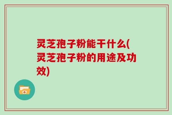 灵芝孢子粉能干什么(灵芝孢子粉的用途及功效)