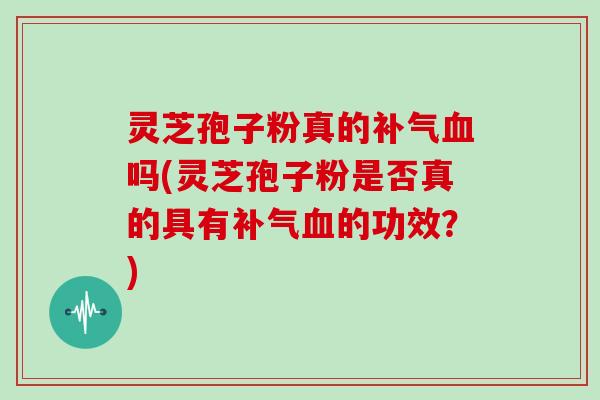 灵芝孢子粉真的补气血吗(灵芝孢子粉是否真的具有补气血的功效？)