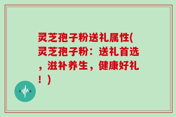 灵芝孢子粉送礼属性(灵芝孢子粉：送礼首选，滋补养生，健康好礼！)