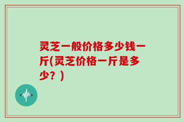 灵芝一般价格多少钱一斤(灵芝价格一斤是多少？)