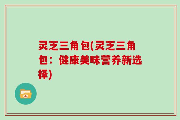 灵芝三角包(灵芝三角包：健康美味营养新选择)