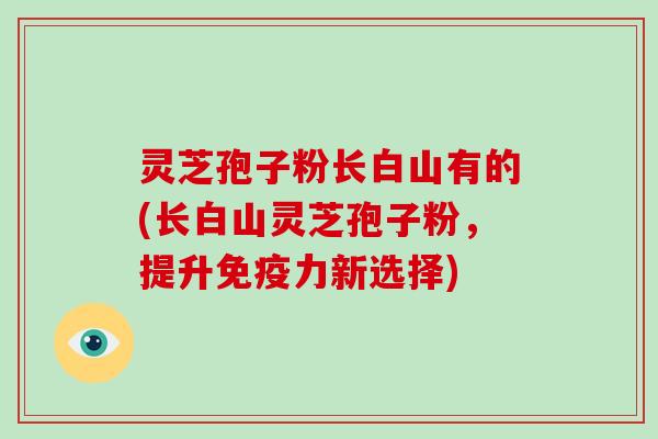 灵芝孢子粉长白山有的(长白山灵芝孢子粉，提升免疫力新选择)