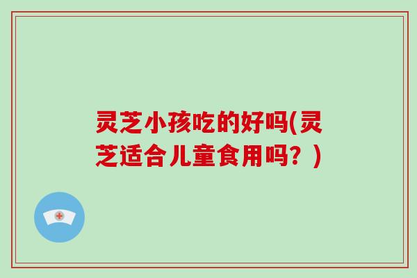 灵芝小孩吃的好吗(灵芝适合儿童食用吗？)
