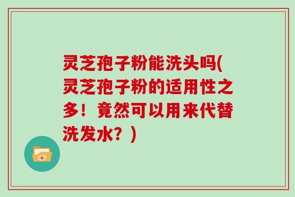 灵芝孢子粉能洗头吗(灵芝孢子粉的适用性之多！竟然可以用来代替洗发水？)