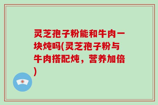 灵芝孢子粉能和牛肉一块炖吗(灵芝孢子粉与牛肉搭配炖，营养加倍)