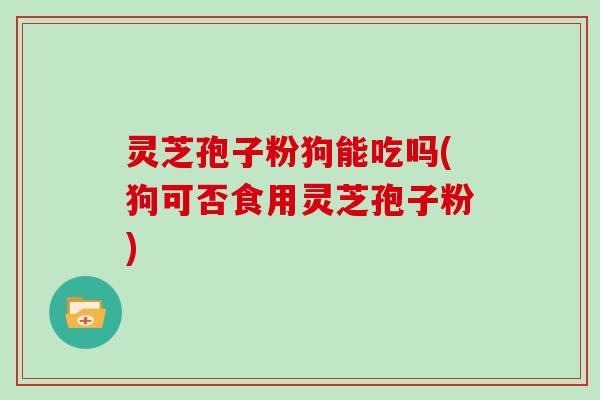 灵芝孢子粉狗能吃吗(狗可否食用灵芝孢子粉)