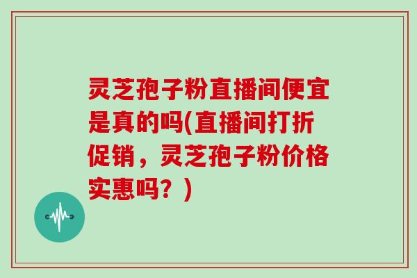灵芝孢子粉直播间便宜是真的吗(直播间打折促销,灵芝孢子粉价格实惠吗?)-第1张图片-灵芝大师 灵芝孢子粉直播间便宜是真的吗(直播间打折促销,灵芝孢子粉价格实惠吗?)-第1张图片-灵芝大师