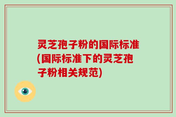 灵芝孢子粉的国际标准(国际标准下的灵芝孢子粉相关规范)