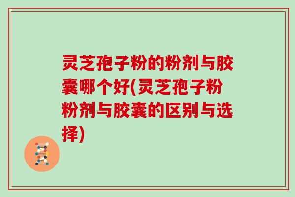 灵芝孢子粉的粉剂与胶囊哪个好(灵芝孢子粉粉剂与胶囊的区别与选择)
