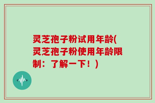 灵芝孢子粉试用年龄(灵芝孢子粉使用年龄限制：了解一下！)