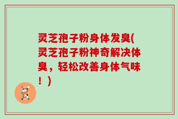 灵芝孢子粉身体发臭(灵芝孢子粉神奇解决体臭，轻松改善身体气味！)