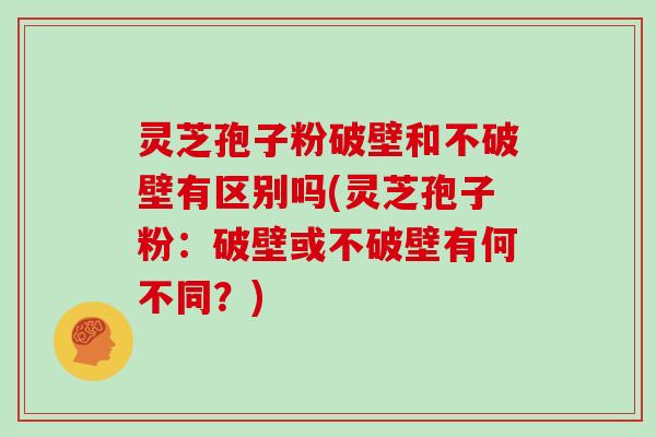 灵芝孢子粉破壁和不破壁有区别吗(灵芝孢子粉：破壁或不破壁有何不同？)
