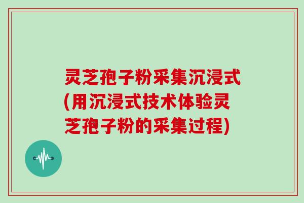 灵芝孢子粉采集沉浸式(用沉浸式技术体验灵芝孢子粉的采集过程)