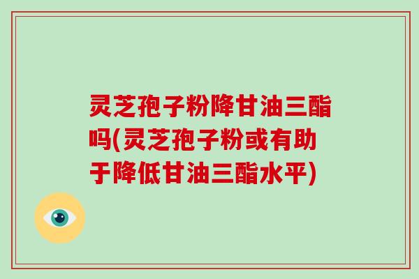 灵芝孢子粉降甘油三酯吗(灵芝孢子粉或有助于降低甘油三酯水平)