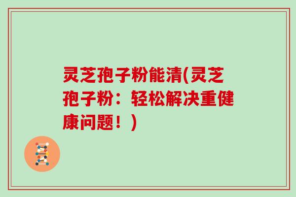 灵芝孢子粉能清(灵芝孢子粉：轻松解决重健康问题！)