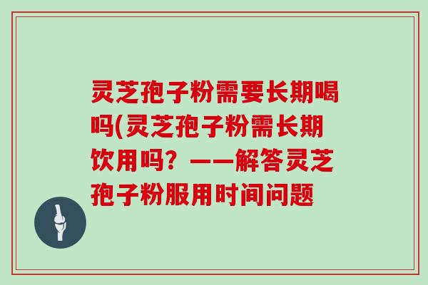 灵芝孢子粉需要长期喝吗(灵芝孢子粉需长期饮用吗？——解答灵芝孢子粉服用时间问题