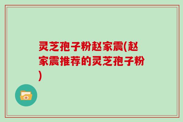 灵芝孢子粉赵家震(赵家震推荐的灵芝孢子粉)