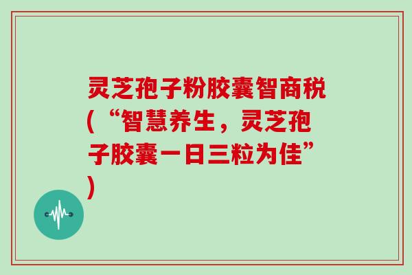 灵芝孢子粉胶囊智商税(“智慧养生，灵芝孢子胶囊一日三粒为佳”)