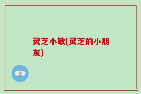 灵芝小敏(灵芝的小朋友)-第1张图片-灵芝大师