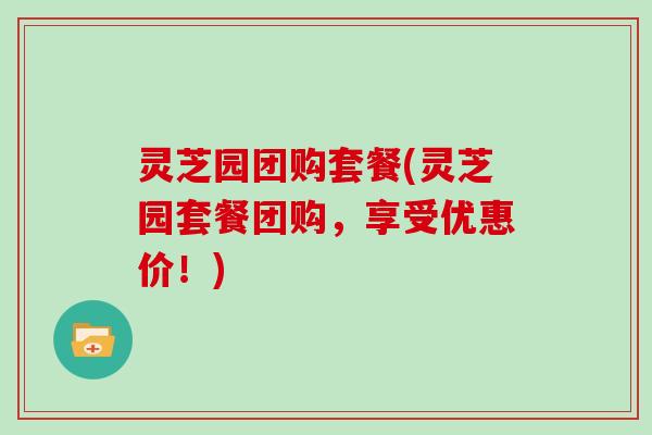 灵芝园团购套餐(灵芝园套餐团购，享受优惠价！)