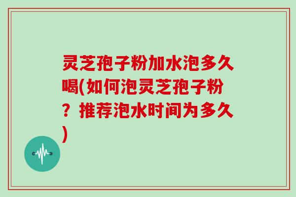 灵芝孢子粉加水泡多久喝(如何泡灵芝孢子粉？推荐泡水时间为多久)