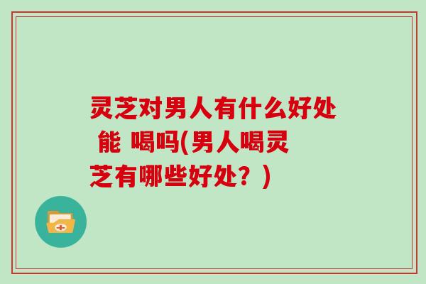 灵芝对男人有什么好处 能 喝吗(男人喝灵芝有哪些好处？)