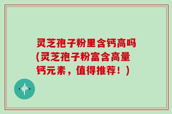 灵芝孢子粉里含钙高吗(灵芝孢子粉富含高量钙元素，值得推荐！)-第1张图片-灵芝大师