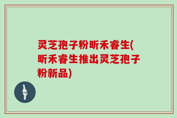 灵芝孢子粉昕禾睿生(昕禾睿生推出灵芝孢子粉新品)
