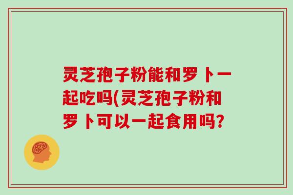 灵芝孢子粉能和罗卜一起吃吗(灵芝孢子粉和罗卜可以一起食用吗？-第1张图片-灵芝大师