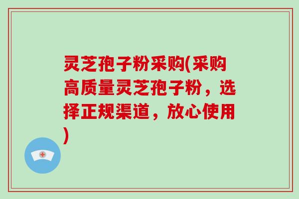 灵芝孢子粉采购(采购高质量灵芝孢子粉，选择正规渠道，放心使用)