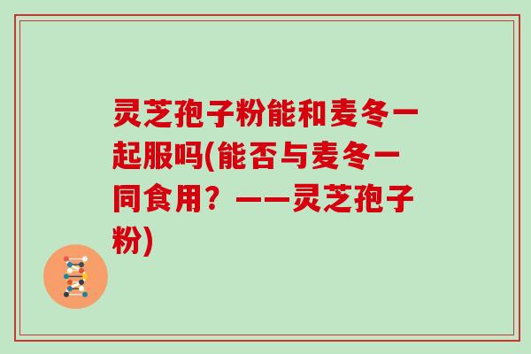 灵芝孢子粉能和麦冬一起服吗(能否与麦冬一同食用？——灵芝孢子粉)