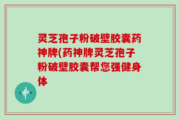 灵芝孢子粉破壁胶囊药神牌(药神牌灵芝孢子粉破壁胶囊帮您强健身体