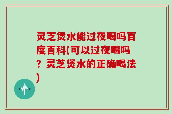 灵芝煲水能过夜喝吗百度百科(可以过夜喝吗?灵芝煲水的正确喝法)-第1张图片-灵芝大师 灵芝煲水能过夜喝吗百度百科(可以过夜喝吗?灵芝煲水的正确喝法)-第1张图片-灵芝大师